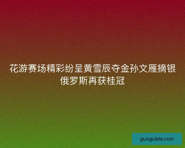花游赛场精彩纷呈黄雪辰夺金孙文雁摘银俄罗斯再获桂冠