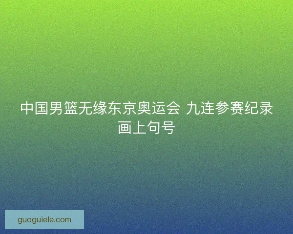 中国男篮无缘东京奥运会 九连参赛纪录画上句号
