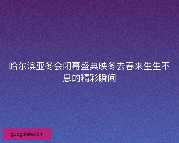 哈尔滨亚冬会闭幕盛典映冬去春来生生不息的精彩瞬间