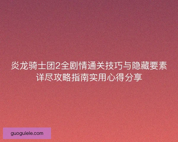 炎龙骑士团2全剧情通关技巧与隐藏要素详尽攻略指南实用心得分享