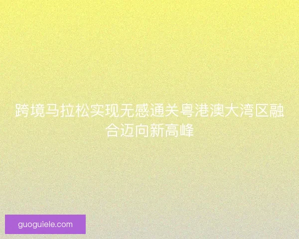 跨境马拉松实现无感通关粤港澳大湾区融合迈向新高峰