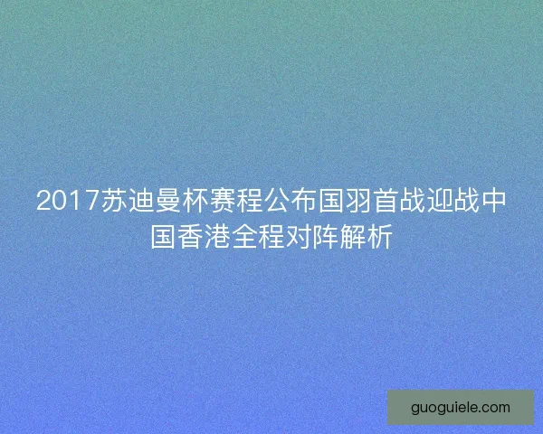 2017苏迪曼杯赛程公布国羽首战迎战中国香港全程对阵解析