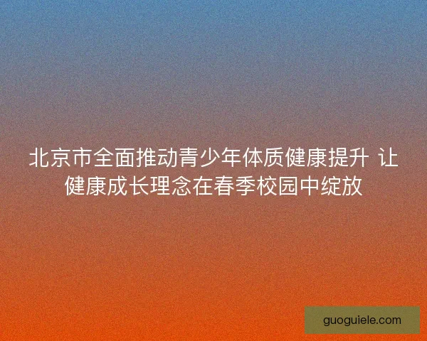 北京市全面推动青少年体质健康提升 让健康成长理念在春季校园中绽放