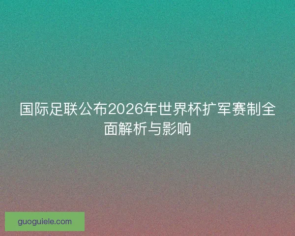 国际足联公布2026年世界杯扩军赛制全面解析与影响