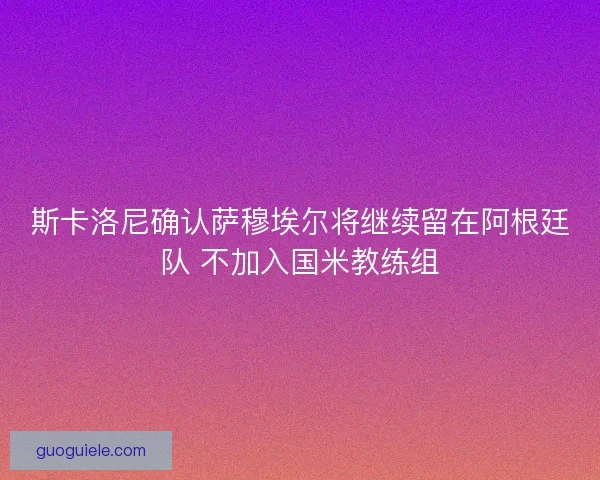 斯卡洛尼确认萨穆埃尔将继续留在阿根廷队 不加入国米教练组