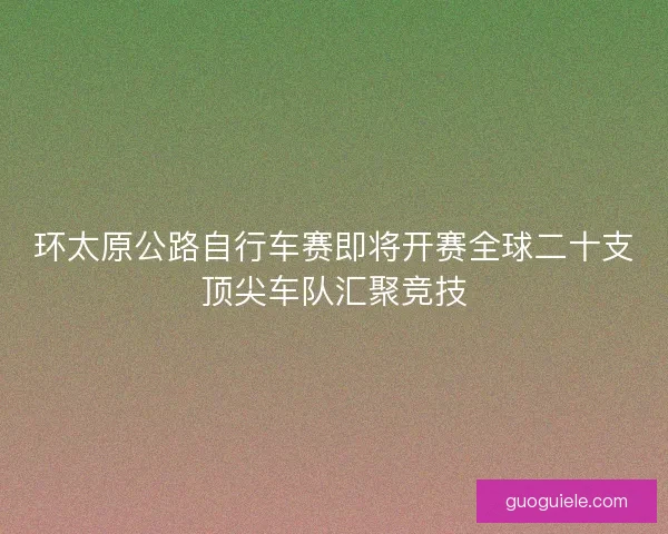 环太原公路自行车赛即将开赛全球二十支顶尖车队汇聚竞技