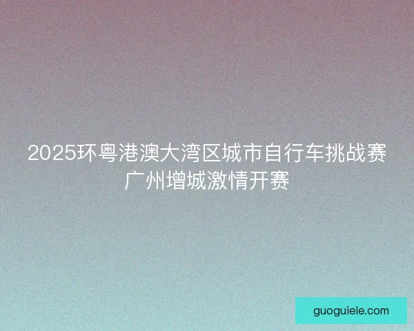 2025环粤港澳大湾区城市自行车挑战赛广州增城激情开赛