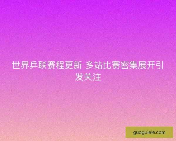 世界乒联赛程更新 多站比赛密集展开引发关注