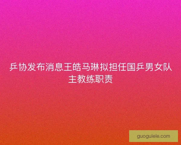 乒协发布消息王皓马琳拟担任国乒男女队主教练职责