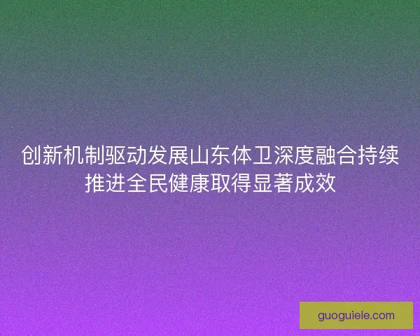 创新机制驱动发展山东体卫深度融合持续推进全民健康取得显著成效