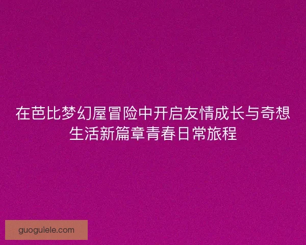 在芭比梦幻屋冒险中开启友情成长与奇想生活新篇章青春日常旅程