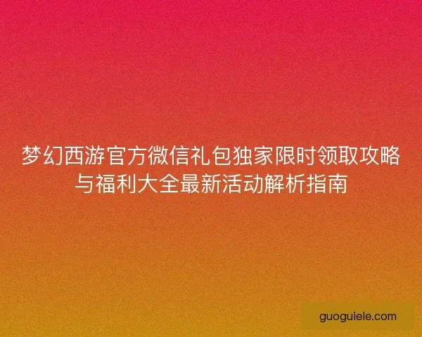 梦幻西游官方微信礼包独家限时领取攻略与福利大全最新活动解析指南