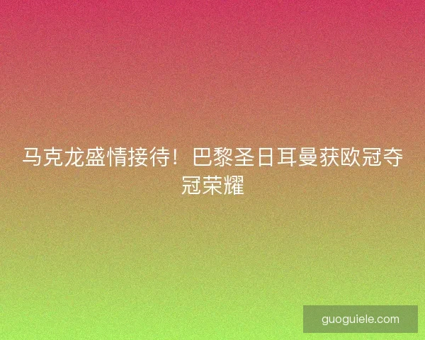 马克龙盛情接待！巴黎圣日耳曼获欧冠夺冠荣耀