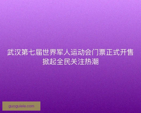 武汉第七届世界军人运动会门票正式开售掀起全民关注热潮