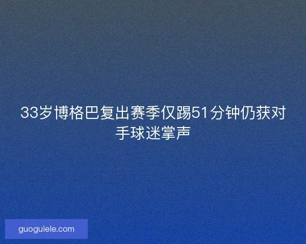 33岁博格巴复出赛季仅踢51分钟仍获对手球迷掌声