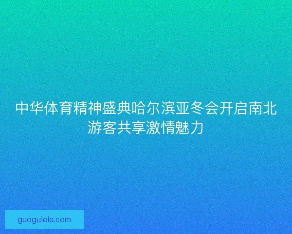 中华体育精神盛典哈尔滨亚冬会开启南北游客共享激情魅力