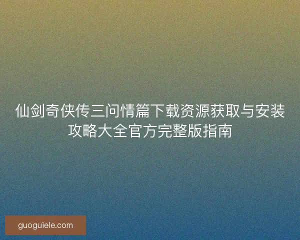 仙剑奇侠传三问情篇下载资源获取与安装攻略大全官方完整版指南