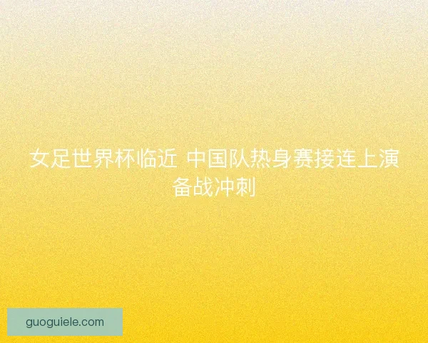 女足世界杯临近 中国队热身赛接连上演备战冲刺