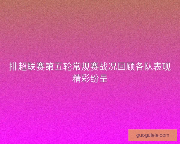 排超联赛第五轮常规赛战况回顾各队表现精彩纷呈
