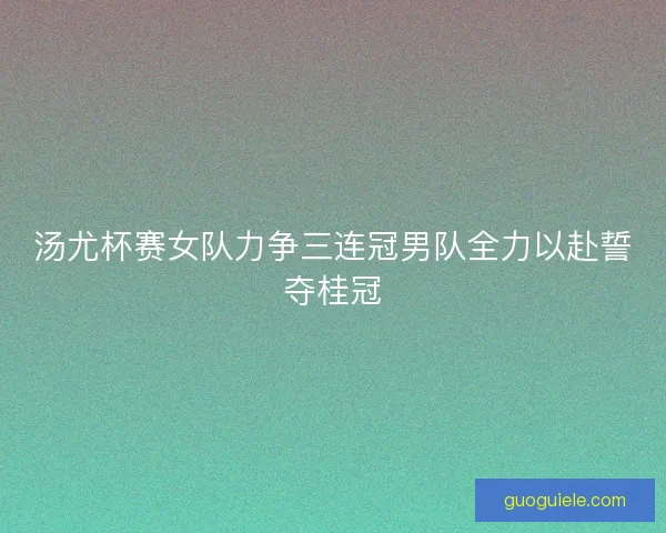 汤尤杯赛女队力争三连冠男队全力以赴誓夺桂冠