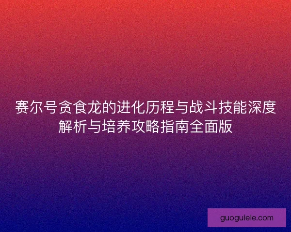 赛尔号贪食龙的进化历程与战斗技能深度解析与培养攻略指南全面版