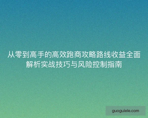 从零到高手的高效跑商攻略路线收益全面解析实战技巧与风险控制指南