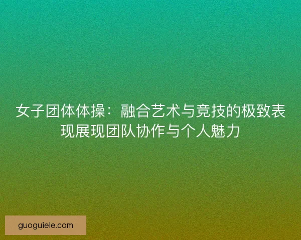 女子团体体操：融合艺术与竞技的极致表现展现团队协作与个人魅力