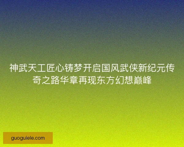 神武天工匠心铸梦开启国风武侠新纪元传奇之路华章再现东方幻想巅峰