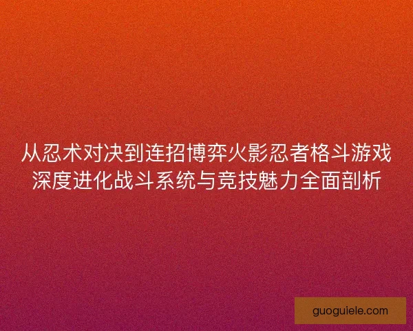 从忍术对决到连招博弈火影忍者格斗游戏深度进化战斗系统与竞技魅力全面剖析