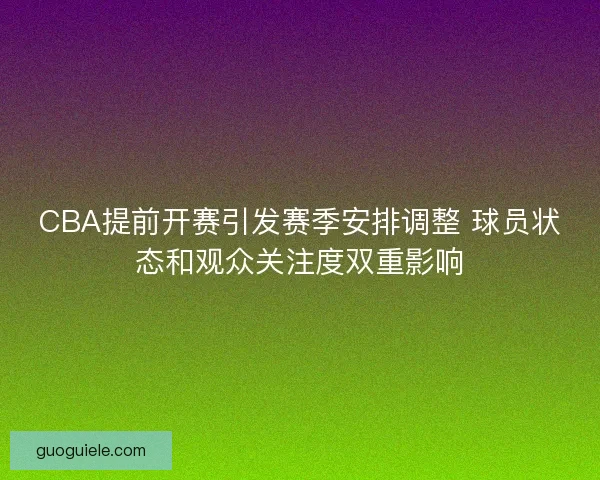 CBA提前开赛引发赛季安排调整 球员状态和观众关注度双重影响
