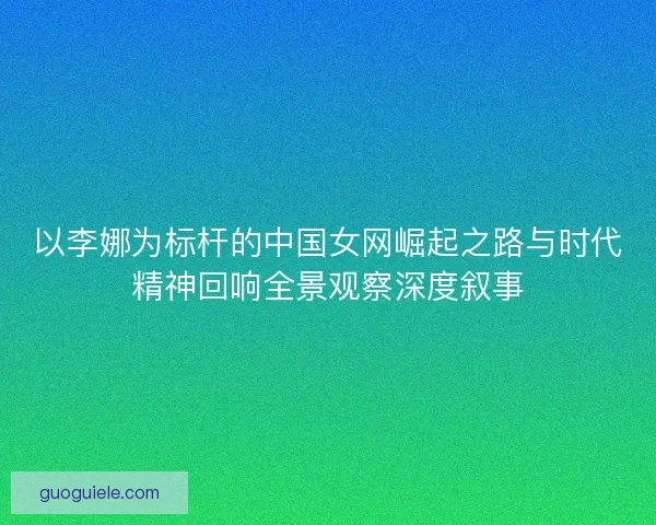以李娜为标杆的中国女网崛起之路与时代精神回响全景观察深度叙事