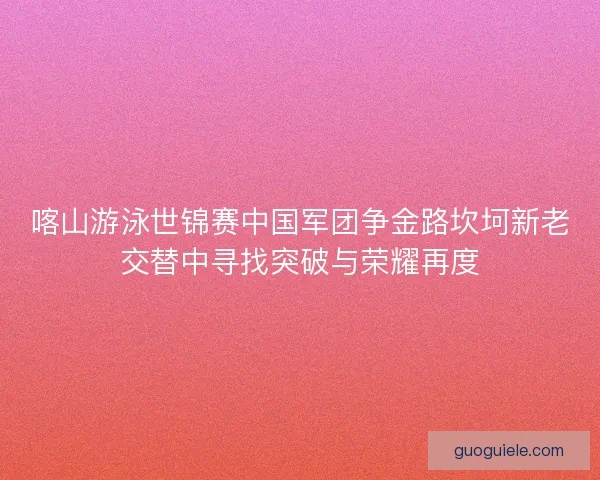 喀山游泳世锦赛中国军团争金路坎坷新老交替中寻找突破与荣耀再度