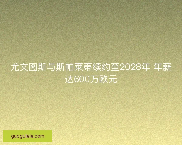 尤文图斯与斯帕莱蒂续约至2028年 年薪达600万欧元