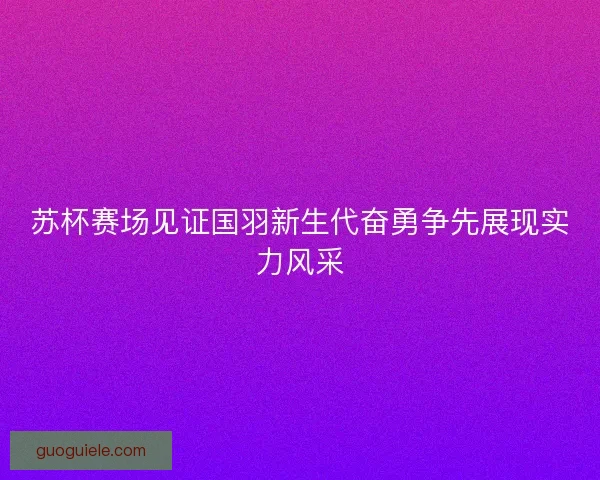 苏杯赛场见证国羽新生代奋勇争先展现实力风采