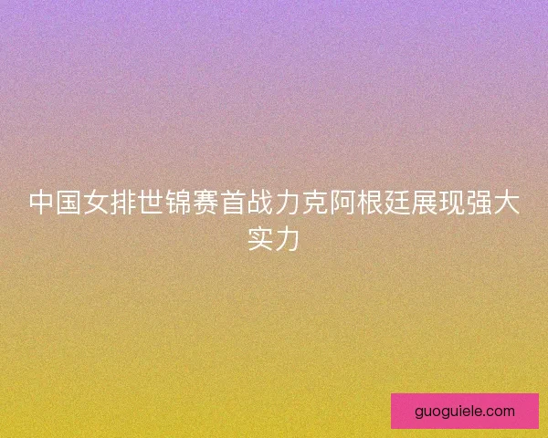 中国女排世锦赛首战力克阿根廷展现强大实力